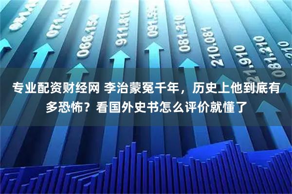 专业配资财经网 李治蒙冤千年，历史上他到底有多恐怖？看国外史书怎么评价就懂了