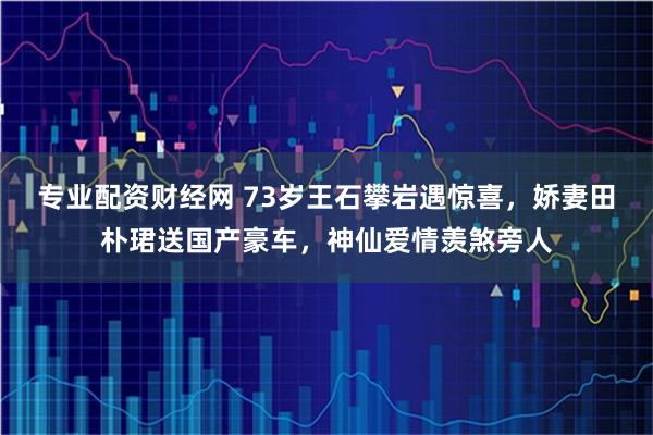 专业配资财经网 73岁王石攀岩遇惊喜，娇妻田朴珺送国产豪车，神仙爱情羡煞旁人