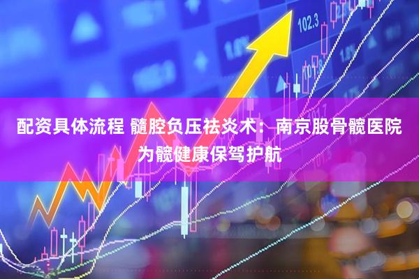 配资具体流程 髓腔负压祛炎术：南京股骨髋医院为髋健康保驾护航