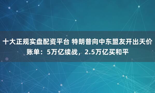 十大正规实盘配资平台 特朗普向中东盟友开出天价账单：5万亿续战，2.5万亿买和平