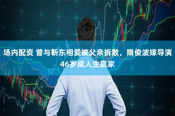 场内配资 曾与靳东相爱被父亲拆散，隋俊波嫁导演46岁成人生赢家