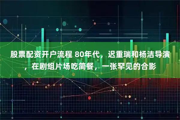 股票配资开户流程 80年代，迟重瑞和杨洁导演，在剧组片场吃简餐，一张罕见的合影